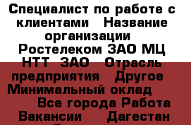 Специалист по работе с клиентами › Название организации ­ Ростелеком ЗАО МЦ НТТ, ЗАО › Отрасль предприятия ­ Другое › Минимальный оклад ­ 20 000 - Все города Работа » Вакансии   . Дагестан респ.,Геологоразведка п.